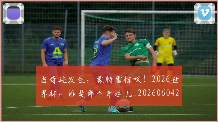 当奇迹发生，蒙特雷惊叹！2026世界杯，谁是那个幸运儿_20260604232722
