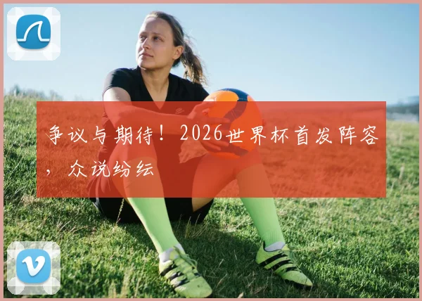 争议与期待！2026世界杯首发阵容，众说纷纭