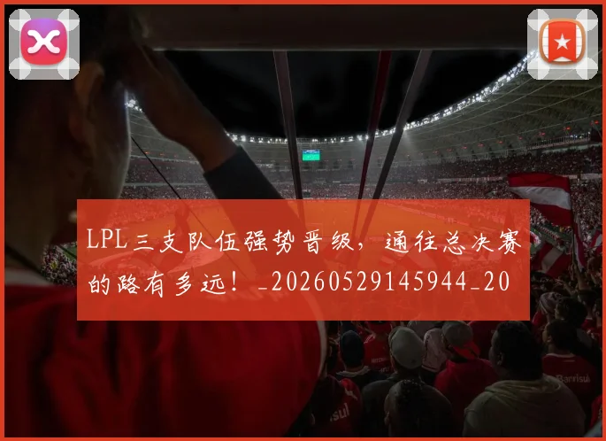 LPL三支队伍强势晋级，通往总决赛的路有多远！_20260529145944_20260702044200