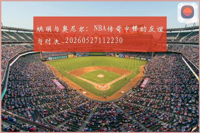 姚明与奥尼尔：NBA传奇中锋的友谊与对决_20260527112230