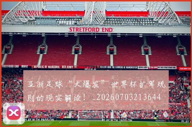 亚洲足球“大爆发”世界杯扩军规则的现实解读！_20260703213644