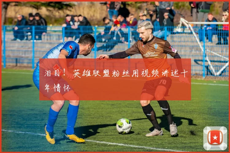 泪目！英雄联盟粉丝用视频讲述十年情怀