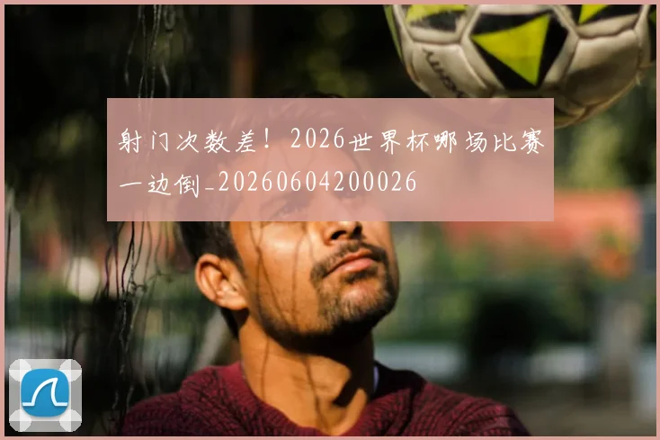 射门次数差！2026世界杯哪场比赛一边倒_20260604200026