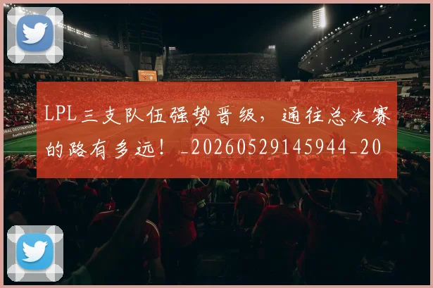 LPL三支队伍强势晋级，通往总决赛的路有多远！_20260529145944_20260702044200