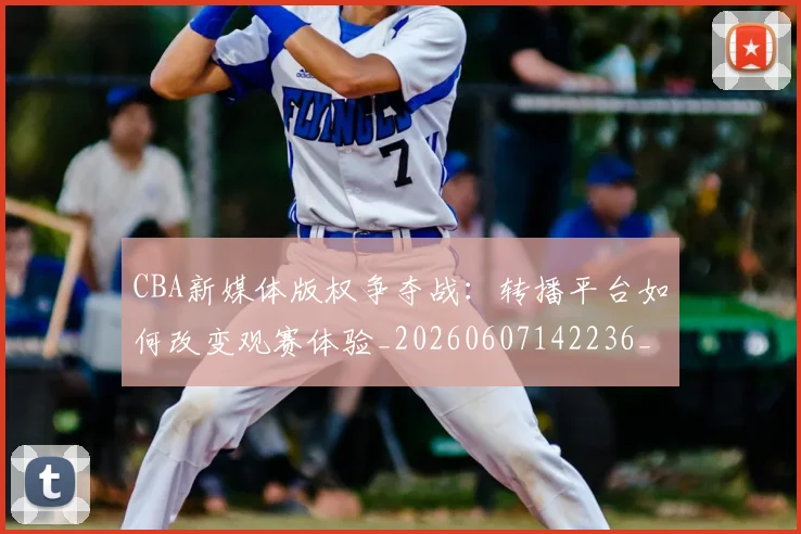 CBA新媒体版权争夺战：转播平台如何改变观赛体验_20260607142236_20260702163624