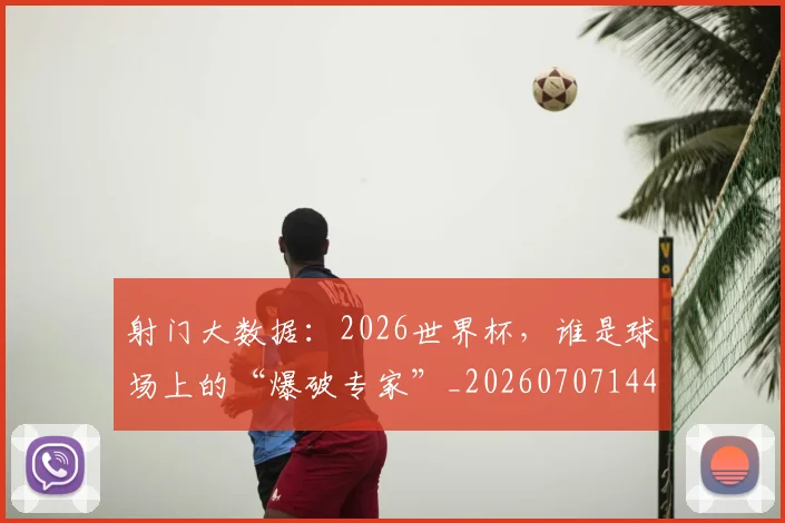射门大数据：2026世界杯，谁是球场上的“爆破专家”_20260707144917