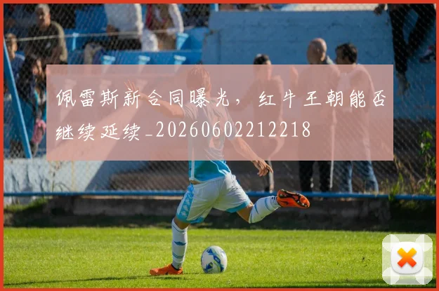 佩雷斯新合同曝光，红牛王朝能否继续延续_20260602212218