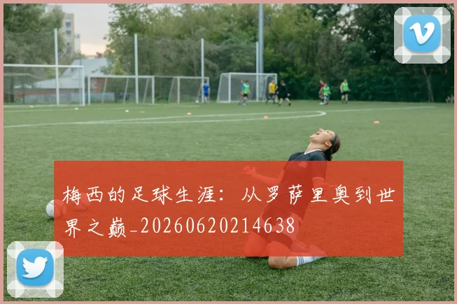 梅西的足球生涯：从罗萨里奥到世界之巅_20260620214638