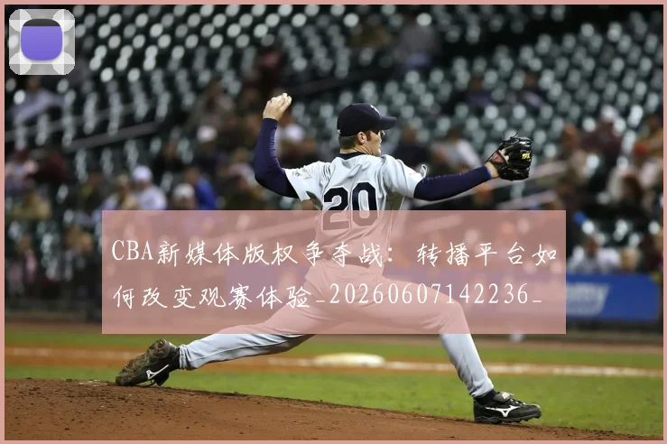 CBA新媒体版权争夺战:转播平台如何改变观赛体验_20260607142236_20260702163624