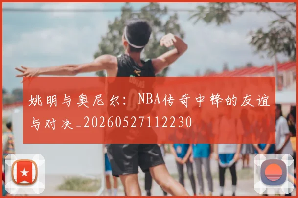姚明与奥尼尔：NBA传奇中锋的友谊与对决_20260527112230