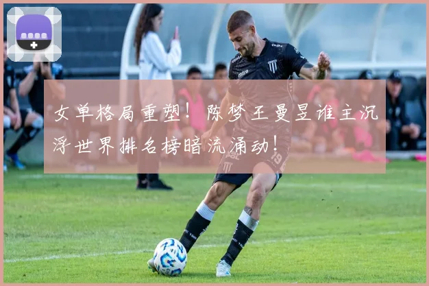 女单格局重塑！陈梦王曼昱谁主沉浮世界排名榜暗流涌动！