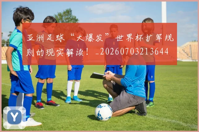 亚洲足球“大爆发”世界杯扩军规则的现实解读！_20260703213644